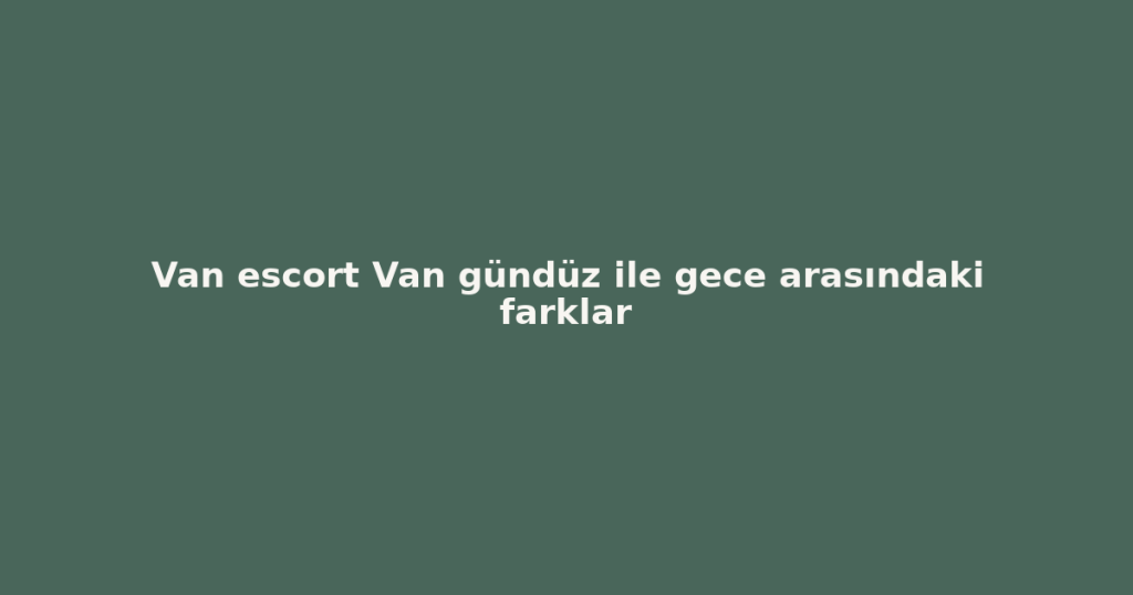 Van escort Van gündüz ile gece arasındaki farklar