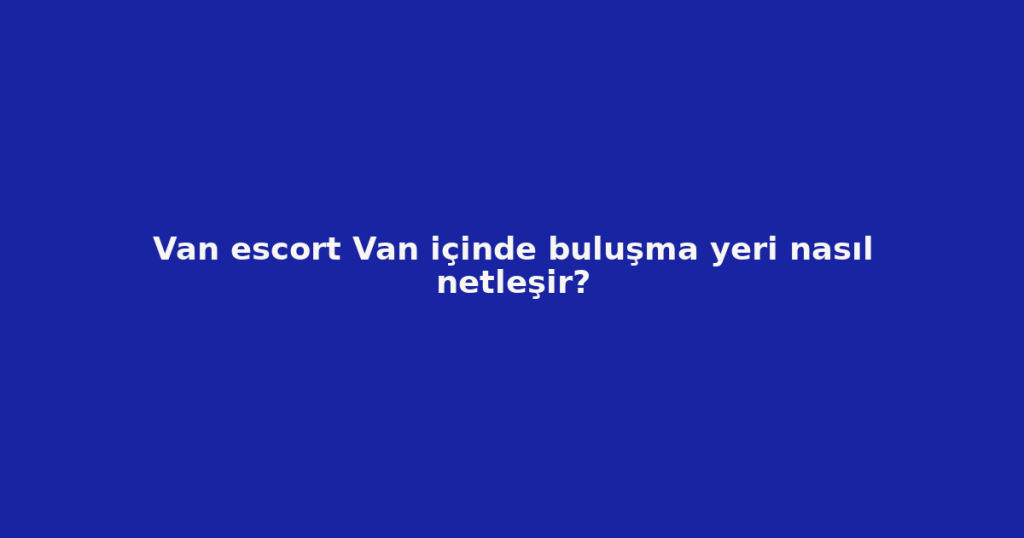Van escort Van içinde buluşma yeri nasıl netleşir? Van escort Van içinde buluşma yeri nasıl netleşir?