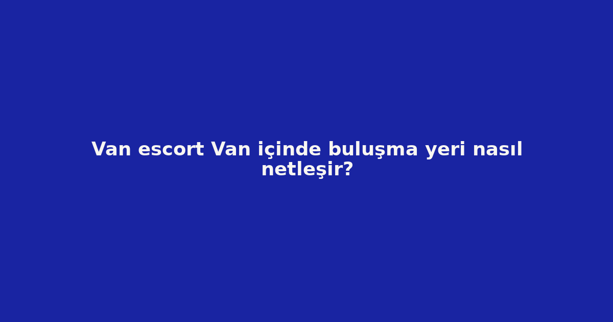sitekur-van-escort-van-icinde-bulusma-yeri-nasil-netlesir.png